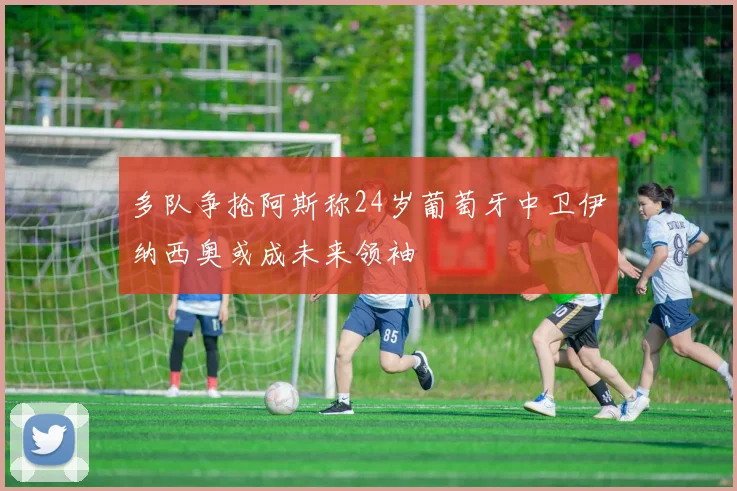 多队争抢阿斯称24岁葡萄牙中卫伊纳西奥或成未来领袖