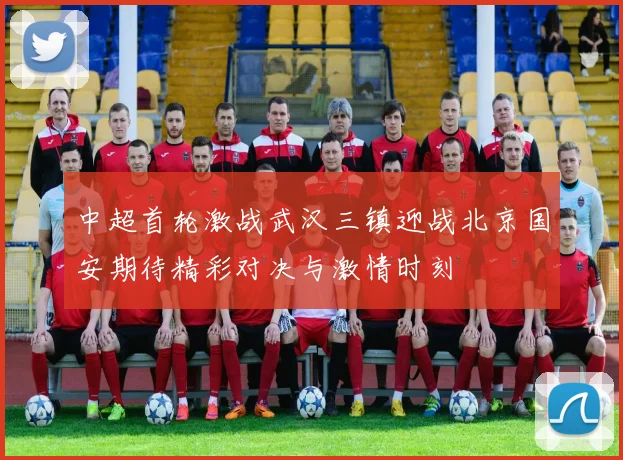 中超首轮激战武汉三镇迎战北京国安期待精彩对决与激情时刻