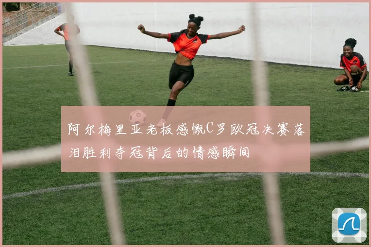 阿尔梅里亚老板感慨C罗欧冠决赛落泪胜利夺冠背后的情感瞬间