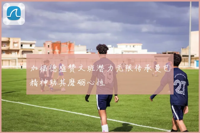 加福德盛赞文班潜力无限传承曼巴精神助其磨砺心性