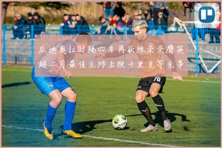 瓜迪奥拉时隔四年再获殊荣荣膺英超二月最佳主帅击败卡里克等竞争者