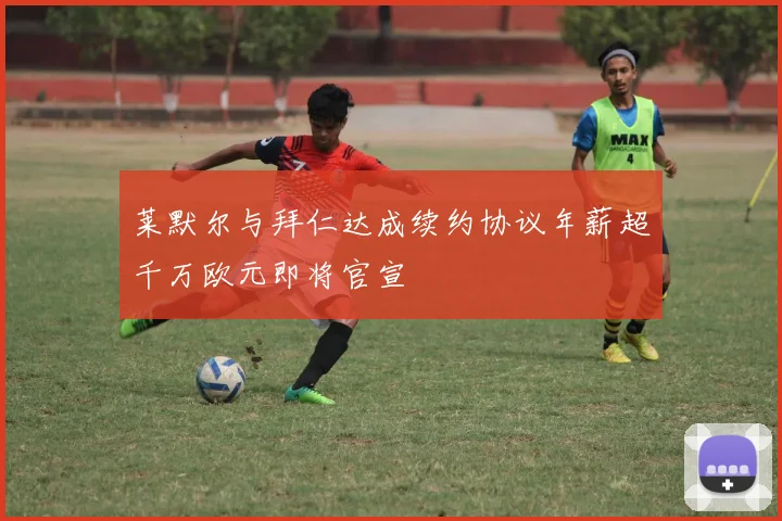 莱默尔与拜仁达成续约协议年薪超千万欧元即将官宣