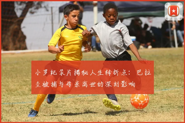 小罗纪录片揭秘人生转折点：巴拉圭被捕与母亲离世的深刻影响