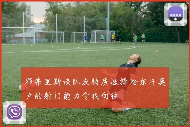 邓弗里斯谈队友特质选择恰尔汗奥卢的射门能力令我向往