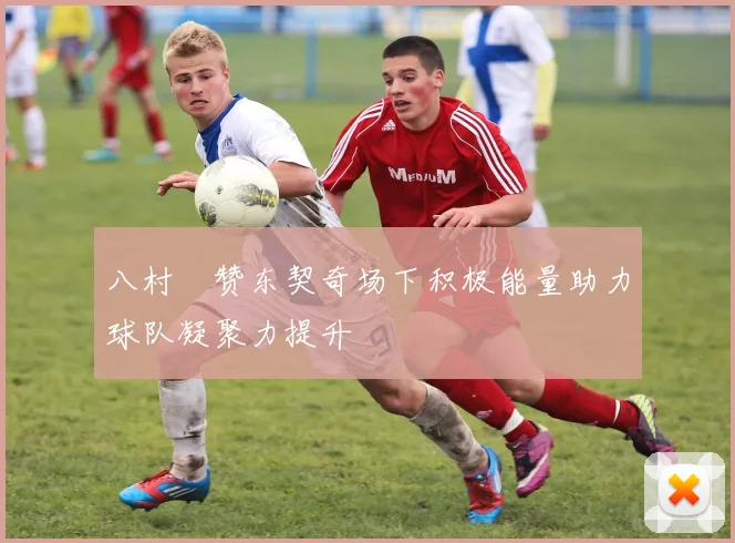 八村塁赞东契奇场下积极能量助力球队凝聚力提升