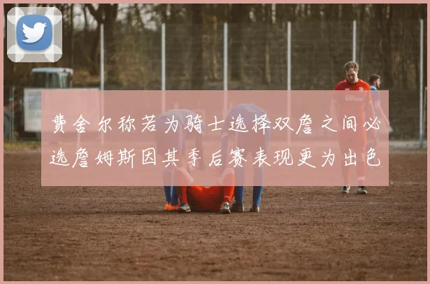 费舍尔称若为骑士选择双詹之间必选詹姆斯因其季后赛表现更为出色