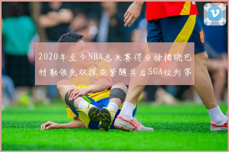 2020年至今NBA总决赛得分榜揭晓巴特勒领先双探花紧随其后SGA位列第四