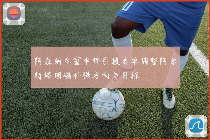 阿森纳冬窗中锋引援名单调整阿尔特塔明确补强方向与目标